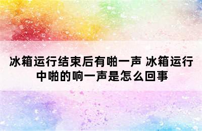 冰箱运行结束后有啪一声 冰箱运行中啪的响一声是怎么回事